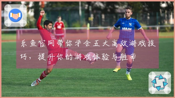 乐鱼官网带你学会五大高效游戏技巧，提升你的游戏体验与胜率