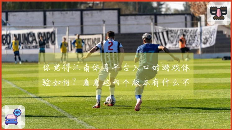 你觉得江南体育平台入口的游戏体验如何？看看这两个版本有什么不同吧！