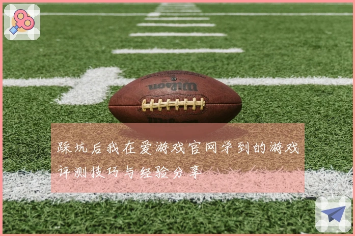 踩坑后我在爱游戏官网学到的游戏评测技巧与经验分享