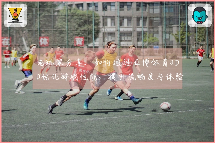 老玩家分享：如何通过亚博体育app优化游戏性能，提升流畅度与体验感